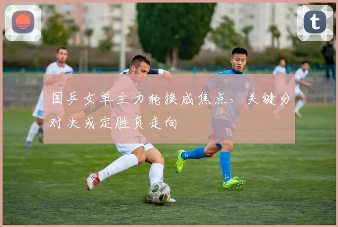 国乒女单主力轮换成焦点，关键分对决或定胜负走向