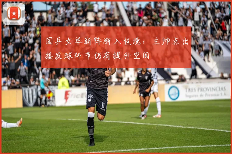 国乒女单新阵渐入佳境，主帅点出接发球环节仍有提升空间
