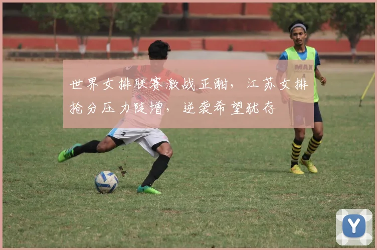 世界女排联赛激战正酣，江苏女排抢分压力陡增，逆袭希望犹存