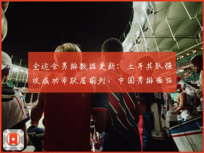 全运会男排数据更新：土耳其队强攻成功率跃居前列，中国男排面临挑战