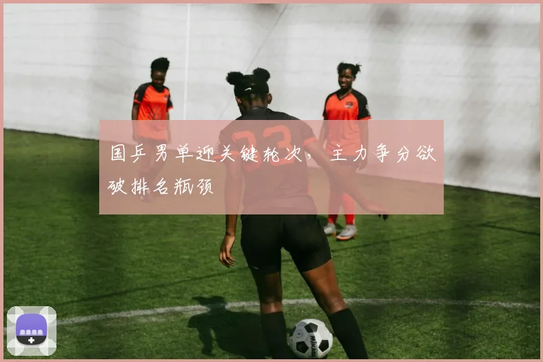 国乒男单迎关键轮次，主力争分欲破排名瓶颈