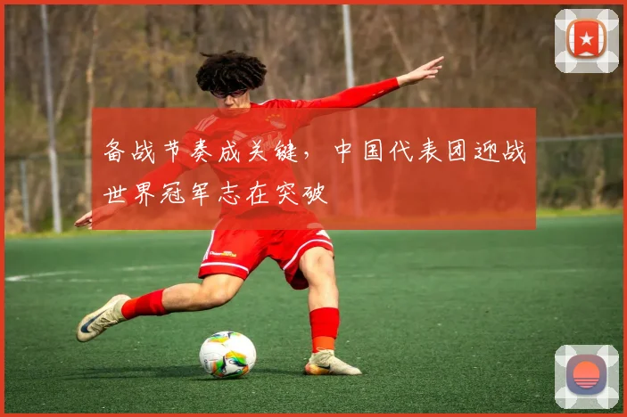 备战节奏成关键，中国代表团迎战世界冠军志在突破