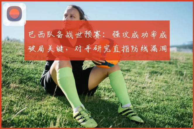 巴西队备战世预赛：强攻成功率成破局关键，对手研究直指防线漏洞
