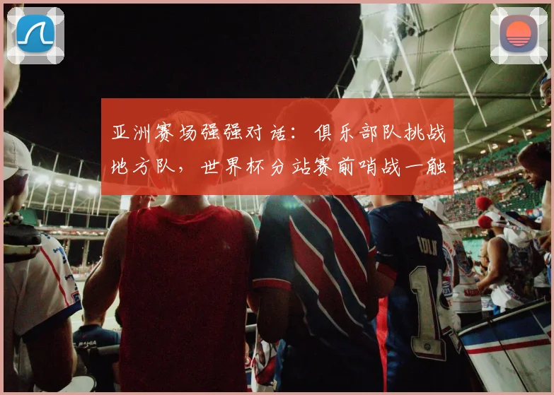 亚洲赛场强强对话：俱乐部队挑战地方队，世界杯分站赛前哨战一触即发