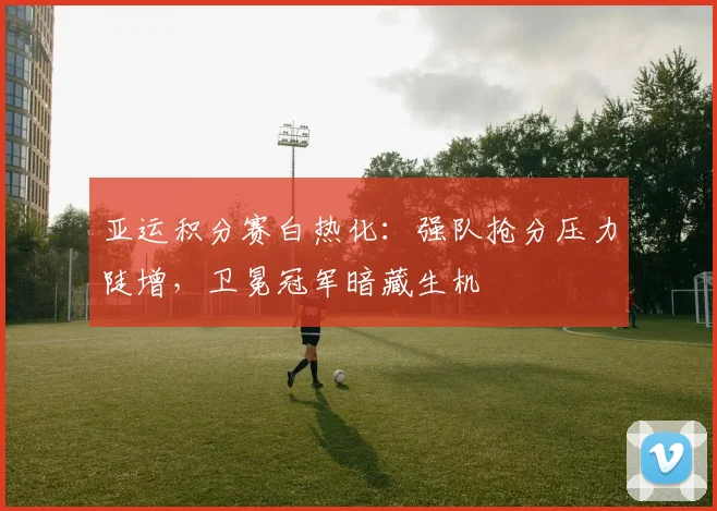 亚运积分赛白热化：强队抢分压力陡增，卫冕冠军暗藏生机