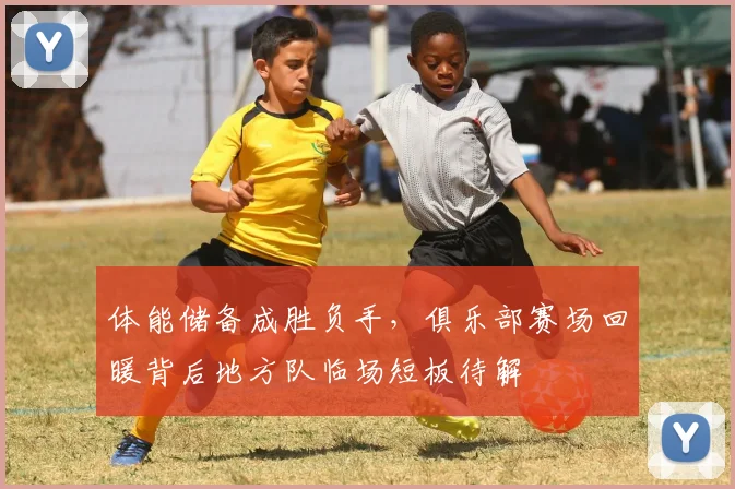 体能储备成胜负手，俱乐部赛场回暖背后地方队临场短板待解