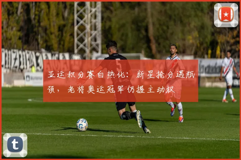 亚运积分赛白热化：新星抢分遇瓶颈，老将奥运冠军仍握主动权
