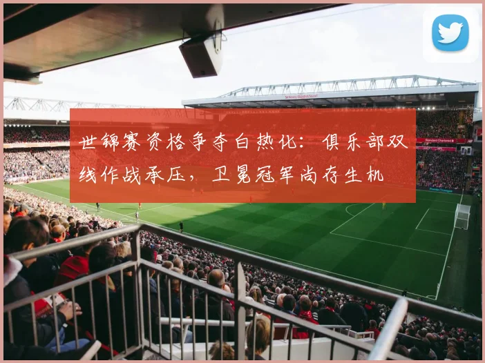 世锦赛资格争夺白热化：俱乐部双线作战承压，卫冕冠军尚存生机