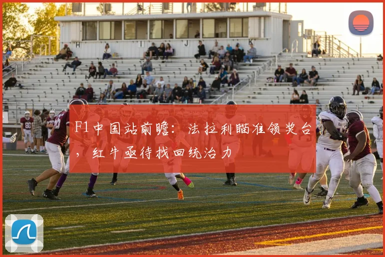 F1中国站前瞻：法拉利瞄准领奖台，红牛亟待找回统治力