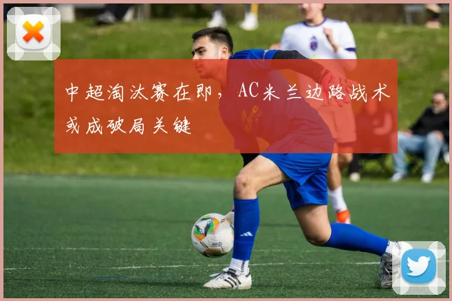 中超淘汰赛在即，AC米兰边路战术或成破局关键