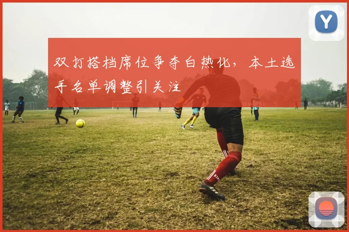 双打搭档席位争夺白热化，本土选手名单调整引关注