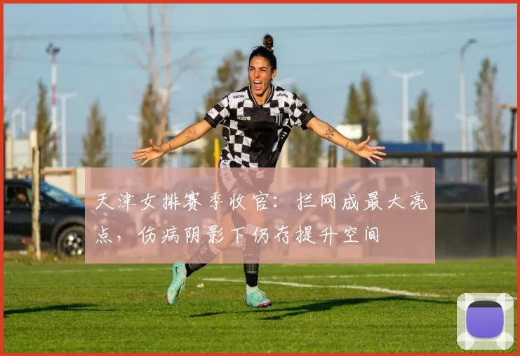 天津女排赛季收官：拦网成最大亮点，伤病阴影下仍存提升空间