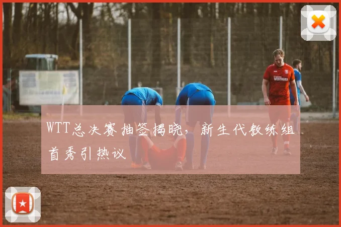 WTT总决赛抽签揭晓，新生代教练组首秀引热议