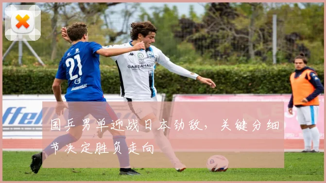 国乒男单迎战日本劲敌，关键分细节决定胜负走向