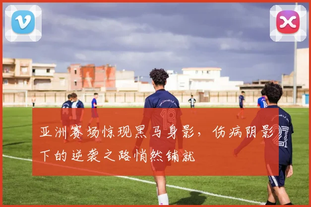 亚洲赛场惊现黑马身影，伤病阴影下的逆袭之路悄然铺就