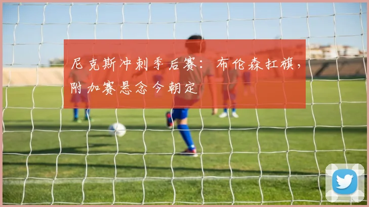 尼克斯冲刺季后赛：布伦森扛旗，附加赛悬念今朝定