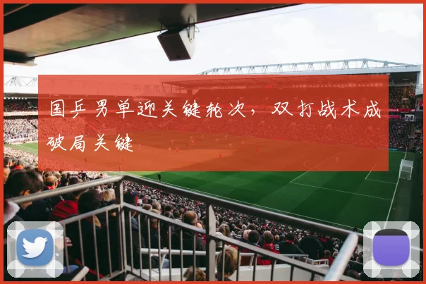 国乒男单迎关键轮次，双打战术成破局关键