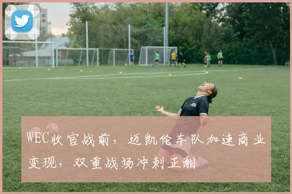 WEC收官战前，迈凯伦车队加速商业变现，双重战场冲刺正酣