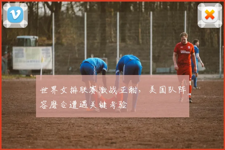 世界女排联赛激战正酣，美国队阵容磨合遭遇关键考验