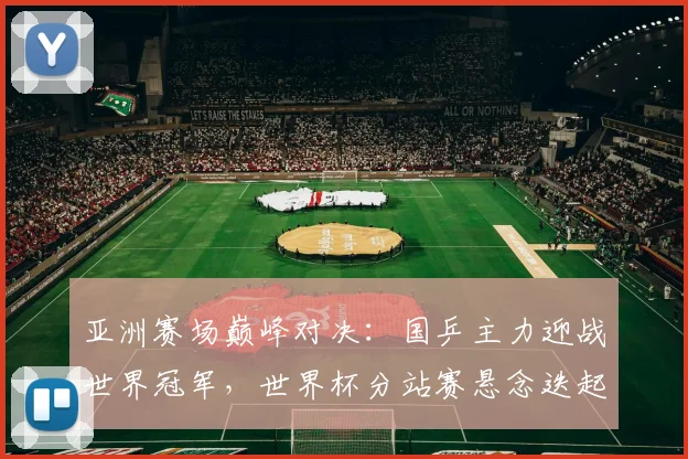 亚洲赛场巅峰对决：国乒主力迎战世界冠军，世界杯分站赛悬念迭起