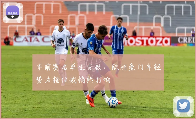 季前赛名单生变数，欧洲豪门年轻势力抢位战悄然打响