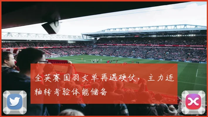 全英赛国羽女单再遇硬仗，主力连轴转考验体能储备
