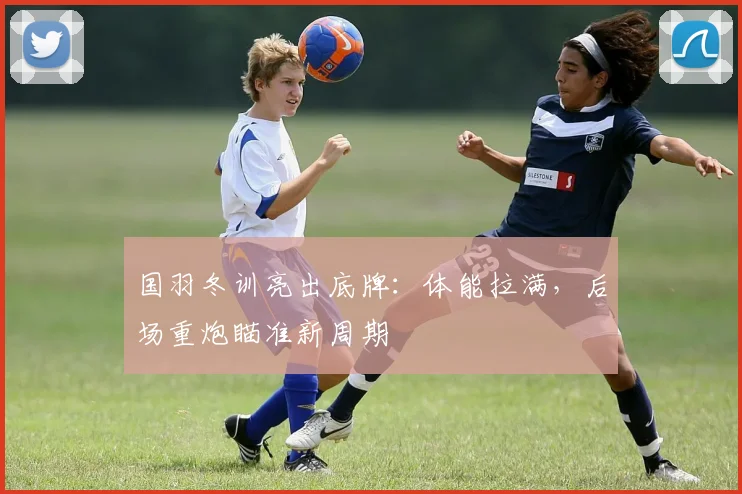 国羽冬训亮出底牌：体能拉满，后场重炮瞄准新周期