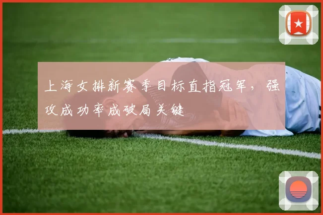 上海女排新赛季目标直指冠军，强攻成功率成破局关键