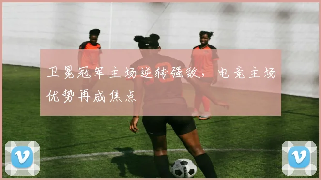 卫冕冠军主场逆转强敌，电竞主场优势再成焦点
