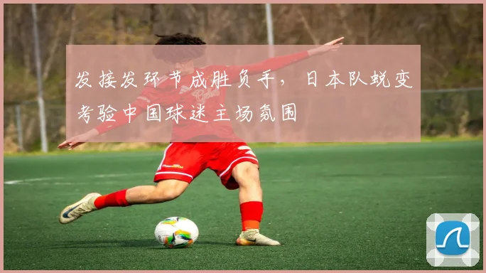 发接发环节成胜负手，日本队蜕变考验中国球迷主场氛围