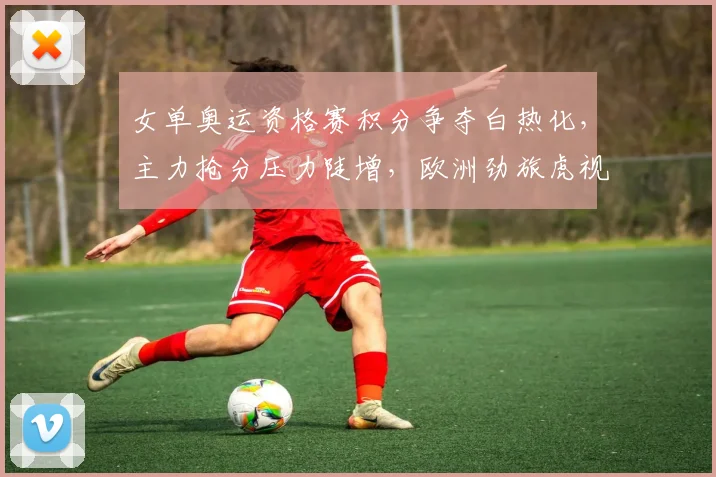女单奥运资格赛积分争夺白热化，主力抢分压力陡增，欧洲劲旅虎视眈眈
