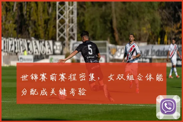 世锦赛前赛程密集，女双组合体能分配成关键考验