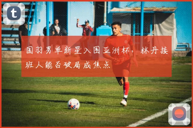 国羽男单新星入围亚洲杯，林丹接班人能否破局成焦点