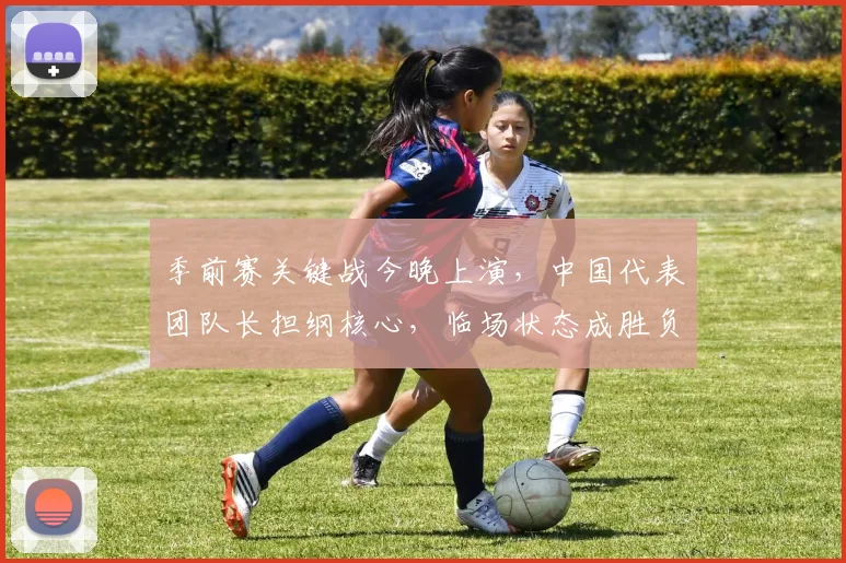 季前赛关键战今晚上演，中国代表团队长担纲核心，临场状态成胜负手