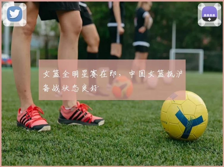 女篮全明星赛在即，中国女篮抵沪备战状态良好