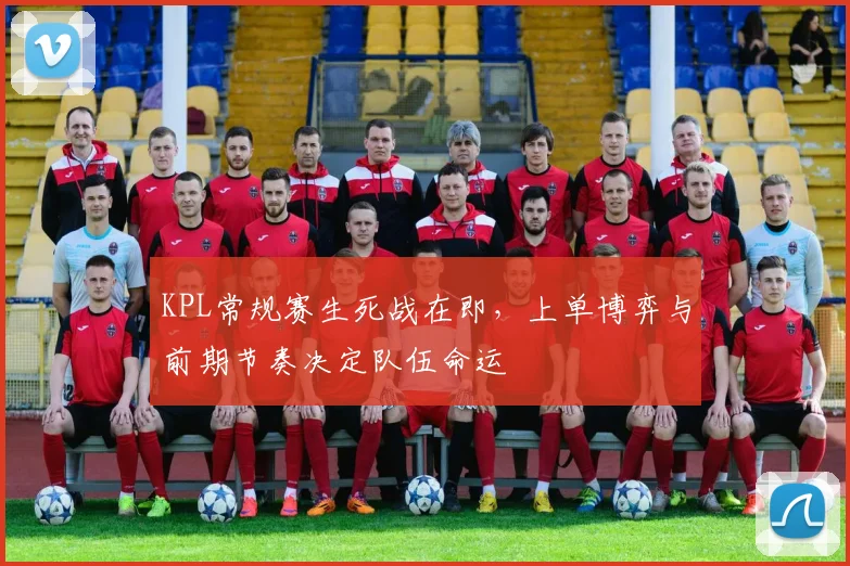 KPL常规赛生死战在即，上单博弈与前期节奏决定队伍命运