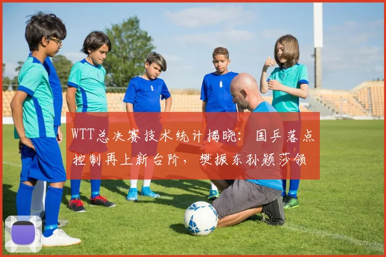 WTT总决赛技术统计揭晓：国乒落点控制再上新台阶，樊振东孙颖莎领跑数据榜