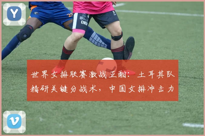 世界女排联赛激战正酣：土耳其队精研关键分战术，中国女排冲击力成试金石