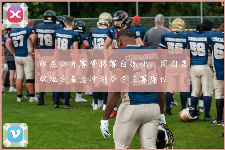 印尼公开赛资格赛白热化，国羽男双组合最后冲刺争夺正赛席位