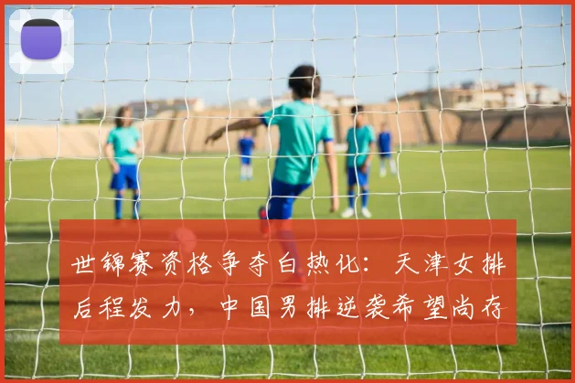 世锦赛资格争夺白热化：天津女排后程发力，中国男排逆袭希望尚存