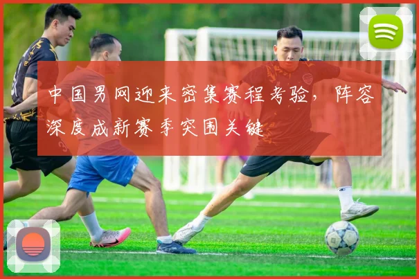 中国男网迎来密集赛程考验，阵容深度成新赛季突围关键