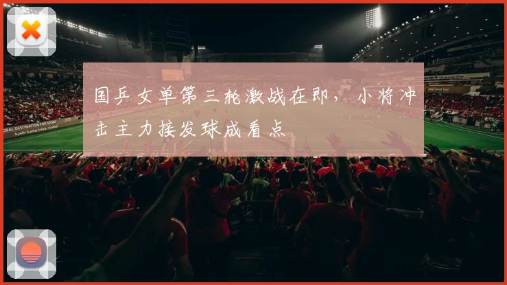 国乒女单第三轮激战在即，小将冲击主力接发球成看点