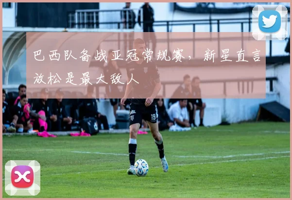 巴西队备战亚冠常规赛，新星直言放松是最大敌人