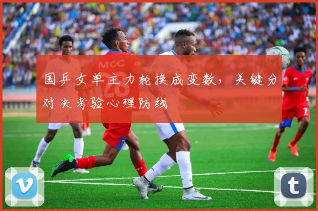 国乒女单主力轮换成变数，关键分对决考验心理防线