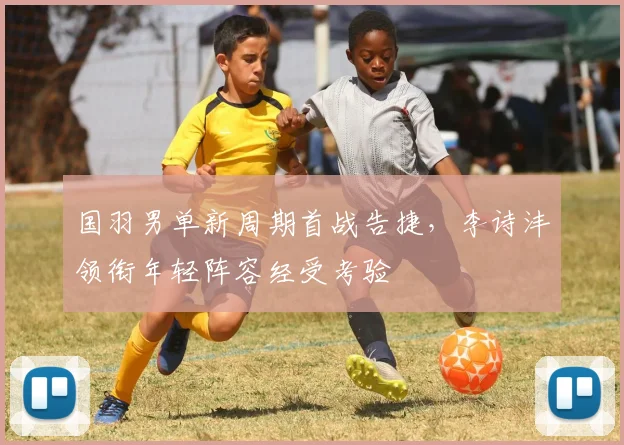 国羽男单新周期首战告捷，李诗沣领衔年轻阵容经受考验