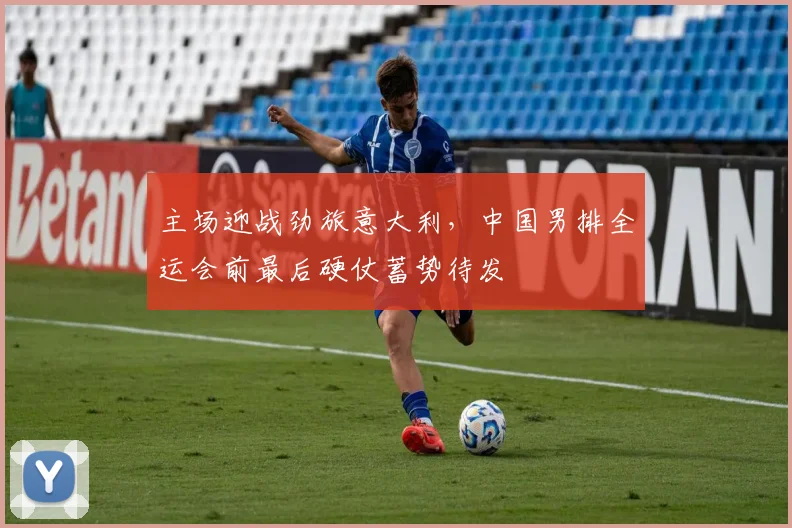 主场迎战劲旅意大利，中国男排全运会前最后硬仗蓄势待发