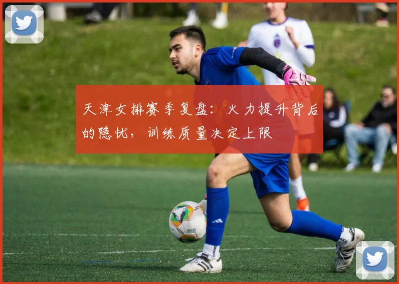 天津女排赛季复盘：火力提升背后的隐忧，训练质量决定上限