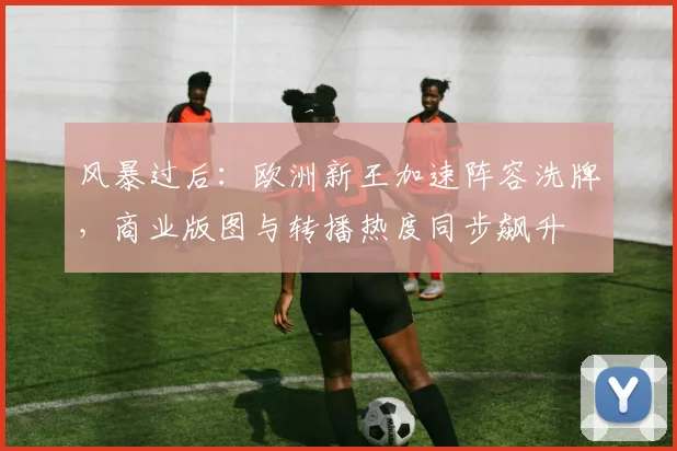 风暴过后：欧洲新王加速阵容洗牌，商业版图与转播热度同步飙升