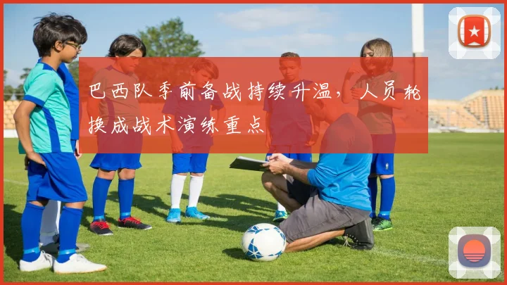 巴西队季前备战持续升温，人员轮换成战术演练重点