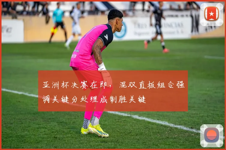 亚洲杯决赛在即，混双直板组合强调关键分处理成制胜关键